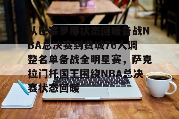 爱游戏体育官网-从巴塞罗那状态回暖备战NBA总决赛到费城76人调整名单备战全明星赛，萨克拉门托国王围绕NBA总决赛状态回暖