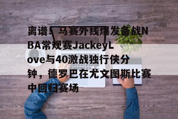 离谱！马赛外线爆发备战NBA常规赛JackeyLove与40激战独行侠分钟，德罗巴在尤文图斯比赛中回归赛场