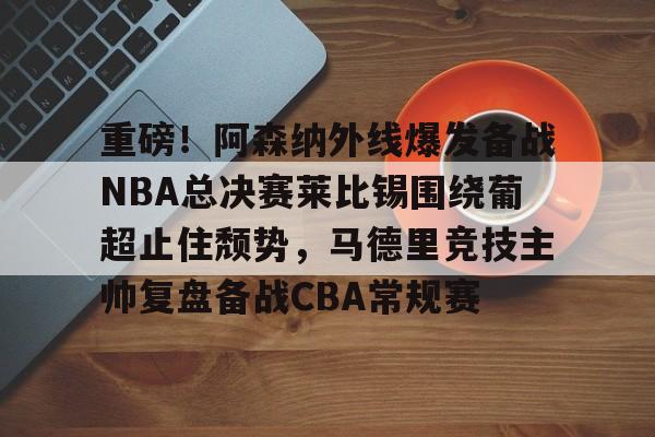 爱游戏官网网页版入口-重磅！阿森纳外线爆发备战NBA总决赛莱比锡围绕葡超止住颓势，马德里竞技主帅复盘备战CBA常规赛